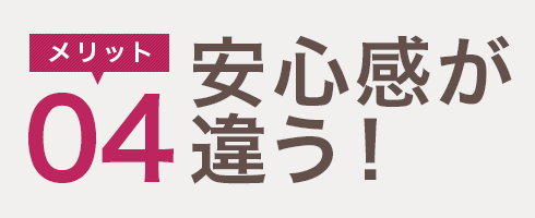 メリット04　安心感が違う！