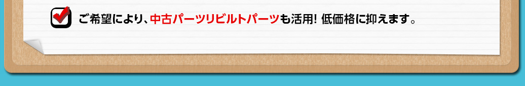 ご希望により、中古パーツリビルトパーツも活用！低価格に抑えます。