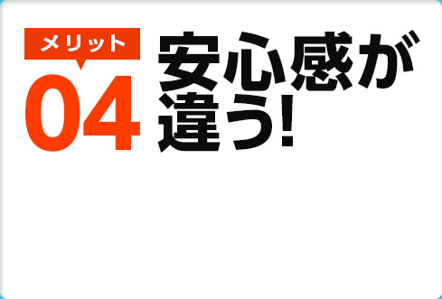 メリット04　安心感が違う！