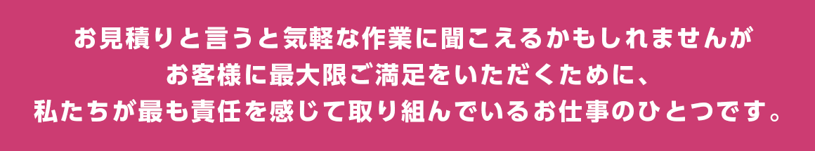 お見積りと言うと気軽な作業に聞こえるかもしれませんがお客様に最大限ご満足をいただくために、私たちが最も責任を感じて取り組んでいるお仕事のひとつです。