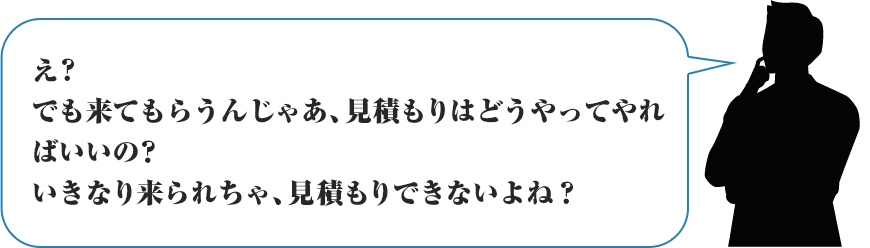 え？でも来てもらうんじゃあ、見積もりはどうやってやればいいの？いきなり来られちゃ、見積もりできないよね？？