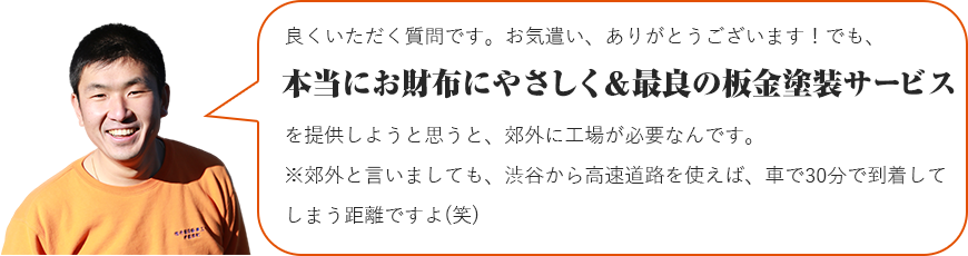 良くいただく質問です。お気遣い、ありがとうございます！でも、本当にお財布にやさしく＆最良の板金塗装サービスを提供しようと思うと、郊外に工場が必要なんです。※郊外と言いましても、渋谷から高速道路を使えば、車で30分で到着してしまう距離ですよ(笑)