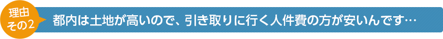 都内は土地が高いので、引き取りに行く人件費の方が安いんです...