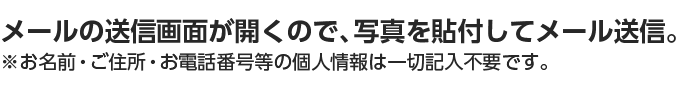 メールの送信画面が開くので、写真を貼付してメール送信。※お名前・ご住所・お電話番号等の個人情報は一切記入不要です。