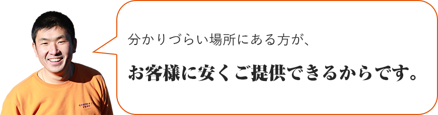 分かりづらい場所にある方が、お客様に安くご提供できるからです。