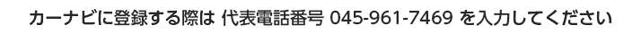 カーナビに登録する際は 代表電話番号 045-961-7469 を入力してください