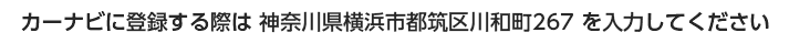 カーナビに登録する際は 神奈川県横浜市都筑区川和町267 を入力してください