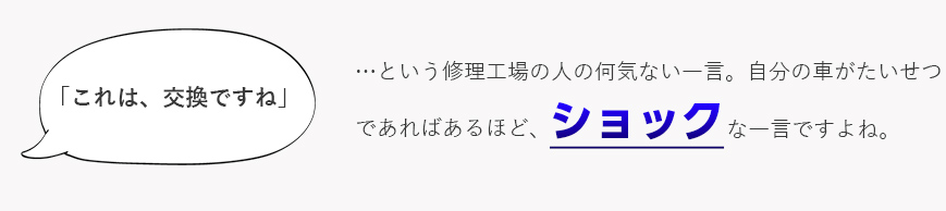 「これは、交換ですね」...という修理工場の人の何気ない一言。自分の車が大切であればあるほど、ショックな一言ですよね。