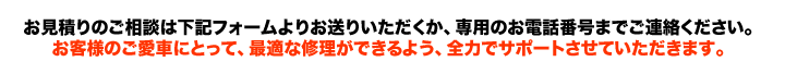 お見積りのご相談は下記フォームよりお送りいただくか、専用のお電話番号までご連絡ください。お客様のご愛車にとって、最適な修理ができるよう、全力でサポートさせていただきます。