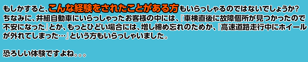 もしかすると、こんな経験をされたことがある方もいらっしゃるのではないでしょうか？ちなみに、井組自動車にいらっしゃったお客様の中には、「車検直後に故障箇所が見つかったので不安になった」とか、もっとひどい場合には、増し締め忘れのためか、「高速道路走行中にホイールが外れてしまった」という方もいらっしゃいました。