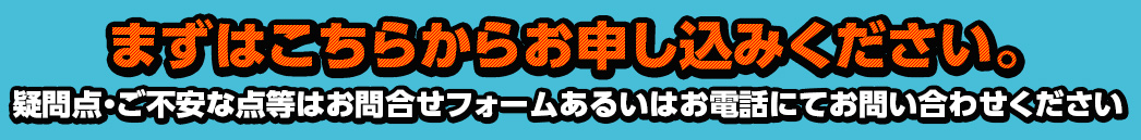 まずはこちらからお申し込みください 疑問点・ご不安な点等はお問合せフォームあるいはお電話にてお問い合わせください