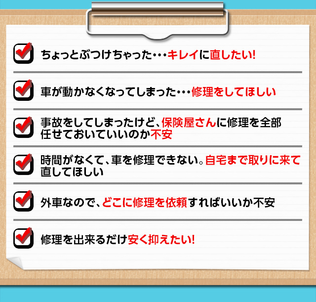 ちょっとぶつけちゃった…キレイに直したい！　車が動かなくなってしまった…修理してほしい　事故をしてしまったけど、保険屋さんに修理を全部任せておいていいのか不安　時間がなくて、車を修理できない。自宅まで取りに来てほしい　外車なので、どこに修理を依頼すればいいか不安　修理を出来るだけ安く抑えたい！