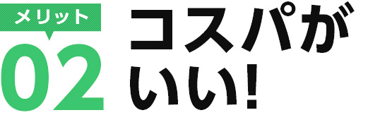 メリット02　コスパがいい！