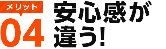 メリット04　安心感が違う！