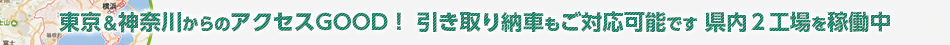 東京＆神奈川からのアクセスGOOD！ 引き取り納車もご対応可能です 県内３工場を稼働中